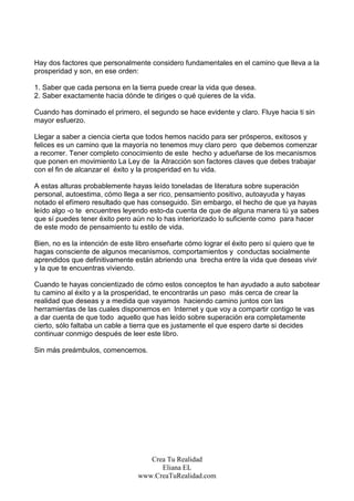 Hay dos factores que personalmente considero fundamentales en el camino que lleva a la
prosperidad y son, en ese orden:

1. Saber que cada persona en la tierra puede crear la vida que desea.
2. Saber exactamente hacia dónde te diriges o qué quieres de la vida.

Cuando has dominado el primero, el segundo se hace evidente y claro. Fluye hacia ti sin
mayor esfuerzo.

Llegar a saber a ciencia cierta que todos hemos nacido para ser prósperos, exitosos y
felices es un camino que la mayoría no tenemos muy claro pero que debemos comenzar
a recorrer. Tener completo conocimiento de este hecho y adueñarse de los mecanismos
que ponen en movimiento La Ley de la Atracción son factores claves que debes trabajar
con el fin de alcanzar el éxito y la prosperidad en tu vida.

A estas alturas probablemente hayas leído toneladas de literatura sobre superación
personal, autoestima, cómo llega a ser rico, pensamiento positivo, autoayuda y hayas
notado el efímero resultado que has conseguido. Sin embargo, el hecho de que ya hayas
leído algo -o te encuentres leyendo esto-da cuenta de que de alguna manera tú ya sabes
que sí puedes tener éxito pero aún no lo has interiorizado lo suficiente como para hacer
de este modo de pensamiento tu estilo de vida.

Bien, no es la intención de este libro enseñarte cómo lograr el éxito pero sí quiero que te
hagas consciente de algunos mecanismos, comportamientos y conductas socialmente
aprendidos que definitivamente están abriendo una brecha entre la vida que deseas vivir
y la que te encuentras viviendo.

Cuando te hayas concientizado de cómo estos conceptos te han ayudado a auto sabotear
tu camino al éxito y a la prosperidad, te encontrarás un paso más cerca de crear la
realidad que deseas y a medida que vayamos haciendo camino juntos con las
herramientas de las cuales disponemos en Internet y que voy a compartir contigo te vas
a dar cuenta de que todo aquello que has leído sobre superación era completamente
cierto, sólo faltaba un cable a tierra que es justamente el que espero darte si decides
continuar conmigo después de leer este libro.

Sin más preámbulos, comencemos.




                                    Crea Tu Realidad
                                       Eliana EL
                                 www.CreaTuRealidad.com
 