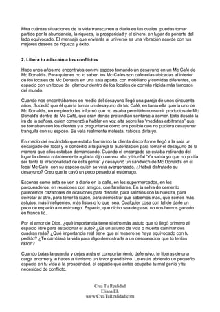 Mira cuántas situaciones de tu vida transcurren a diario en las cuales puedas tomar
partido por la abundancia, la riqueza, la prosperidad y el dinero, en lugar de ponerte del
lado equivocado. El mensaje que enviarás al universo es una vibración acorde con tus
mejores deseos de riqueza y éxito.


2. Libera tu adicción a los conflictos

Hace unos años me encontraba con mi esposo tomando un desayuno en un Mc Café de
Mc Donald’s. Para quienes no lo saben los Mc Cafés son cafeterías ubicadas al interior
de los locales de Mc Donalds en una sala aparte, con mobiliario y comidas diferentes, un
espacio con un toque de glamour dentro de los locales de comida rápida más famosos
del mundo.

Cuando nos encontrábamos en medio del desayuno llegó una pareja de unos cincuenta
años. Sucedió que él quería tomar un desayuno de Mc Café, en tanto ella quería uno de
Mc Donald's, un empleado les informó que no estaba permitido consumir productos de Mc
Donald's dentro de Mc Café, que eran donde pretendían sentarse a comer. Esto desató la
ira de la señora, quien comenzó a hablar en voz alta sobre las “medidas arbitrarias” que
se tomaban con los clientes y a preguntarse cómo era posible que no pudiera desayunar
tranquila con su esposo. Se veía realmente molesta, rabiosa diría yo.

En medio del escándalo que estaba formando la clienta disconforme llegó a la sala un
encargado del local y le concedió a la pareja la autorización para tomar el desayuno de la
manera que ellos estaban demandando. Cuando el encargado se estaba retirando del
lugar la clienta notablemente agitada dijo con voz alta y triunfal “Ya sabía yo que no podía
ser tanta la irracionalidad de esta gente” y desayunó un sándwich de Mc Donald's en el
local Mc Café con su esposo quien se veía avergonzado. ¿Habrá disfrutado su
desayuno? Creo que le cayó un poco pesado al estómago.

Escenas como esta se ven a diario en la calle, en los supermercados, en los
parqueaderos, en reuniones con amigos, con familiares. En la selva de cemento
parecemos cazadores de ocasiones para discutir, para salirnos con la nuestra, para
derrotar al otro, para tener la razón, para demostrar que sabemos más, que somos más
astutos, más inteligentes, más listos o lo que sea. Cualquier cosa con tal de darle un
poco de espacio a nuestro ego. Espacio, que dicho sea de paso, no nos hemos ganado
en franca lid.

Por el amor de Dios, ¿qué importancia tiene si otro más astuto que tú llegó primero al
espacio libre para estacionar el auto? ¿Es un asunto de vida o muerte caminar dos
cuadras más? ¿Qué importancia real tiene que el mesero se haya equivocado con tu
pedido? ¿Te cambiará la vida para algo demostrarle a un desconocido que tú tenías
razón?

Cuando bajas la guardia y dejas atrás el comportamiento defensivo, te liberas de una
carga enorme y te haces a ti mismo un favor grandísimo. Le estás abriendo un pequeño
espacio en tu vida a la prosperidad, el espacio que antes ocupaba tu mal genio y tu
necesidad de conflicto.


                                    Crea Tu Realidad
                                       Eliana EL
                                 www.CreaTuRealidad.com
 