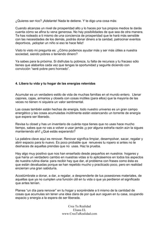¿Quieres ser rico? ¡Adelante! Nada te detiene. Y te digo una cosa más:

Cuando alcanzas un nivel de prosperidad alto y lo haces por tus propios medios te darás
cuenta cómo se afina tu vena generosa. No hay posibilidades de que sea de otra manera.
Te has rodeado a ti mismo de una conciencia de prosperidad que te hará más sensible
con las necesidades de los demás, podrás donar dinero a la caridad, patrocinar eventos
deportivos, ¡adoptar un niño si eso te hace feliz!

Visto lo visto mi pregunta es: ¿Cómo podemos ayudar más y ser más útiles a nuestra
sociedad, siendo pobres o teniendo dinero?

Ya sabes para la próxima. Si disfrutas tu pobreza, tu falta de recursos y tu fracaso sólo
tienes que alabarlos cada vez que tengas la oportunidad y seguirte diciendo con
convicción “seré pobre pero honrado”.



4. Libera tu vida y tu hogar de las energías retenidas


Acumular es un verdadero estilo de vida de muchas familias en el mundo entero. Llenar
cajones, cajas, armarios y closets con cosas inútiles (para ellos) que la mayoría de las
veces no tienen ni siquiera un valor sentimental.

Las cosas también están hechas de energía, todo nuestro universo es un gran campo
energético y las cosas acumuladas inútilmente están estancando un torrente de energía
que espera ser liberado.

Revisa tu closet y has un inventario de cuánta ropa tienes que no usas hace mucho
tiempo, sabes que no vas a volver a usar jamás ¡y por alguna extraña razón aún la sigues
manteniendo ahí! ¿Qué estás esperando?

La palabra clave aquí es renovar. Renovar significa limpiar, desempolvar, sacar, regalar y
abrir espacio para lo nuevo. Es poco probable que renueves tu ropero si antes no te
deshaces de aquellas prendas que no usas. Haz la prueba.

Hay algo muy positivo que nos han enseñado desde pequeños en nuestros hogares y
que haría un verdadero cambio en nuestras vidas si lo aplicásemos en todos los aspectos
de nuestra rutina diaria: para recibir hay que dar, el problema con frases como ésta es
que están devaluadas porque se han repetido mucho y practicado poco, pero en realidad
encierran una gran sabiduría.

Acostúmbrate a donar, a dar, a regalar, a desprenderte de tus posesiones materiales, de
aquellas que ya no cumplen una función útil en tu vida o que ya perdieron el significado
que antes tenían.

Planea “un día para renovar” en tu hogar y sorpréndete a ti mismo de la cantidad de
cosas que acumulas sin tener una idea clara de por qué aun siguen en tu casa, ocupando
espacio y energía a la espera de ser liberada.

                                    Crea Tu Realidad
                                       Eliana EL
                                 www.CreaTuRealidad.com
 