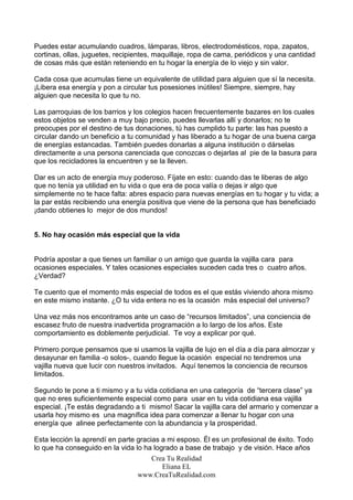 Puedes estar acumulando cuadros, lámparas, libros, electrodomésticos, ropa, zapatos,
cortinas, ollas, juguetes, recipientes, maquillaje, ropa de cama, periódicos y una cantidad
de cosas más que están reteniendo en tu hogar la energía de lo viejo y sin valor.

Cada cosa que acumulas tiene un equivalente de utilidad para alguien que sí la necesita.
¡Libera esa energía y pon a circular tus posesiones inútiles! Siempre, siempre, hay
alguien que necesita lo que tu no.

Las parroquias de los barrios y los colegios hacen frecuentemente bazares en los cuales
estos objetos se venden a muy bajo precio, puedes llevarlas allí y donarlos; no te
preocupes por el destino de tus donaciones, tú has cumplido tu parte: las has puesto a
circular dando un beneficio a tu comunidad y has liberado a tu hogar de una buena carga
de energías estancadas. También puedes donarlas a alguna institución o dárselas
directamente a una persona carenciada que conozcas o dejarlas al pie de la basura para
que los recicladores la encuentren y se la lleven.

Dar es un acto de energía muy poderoso. Fíjate en esto: cuando das te liberas de algo
que no tenía ya utilidad en tu vida o que era de poca valía o dejas ir algo que
simplemente no te hace falta: abres espacio para nuevas energías en tu hogar y tu vida; a
la par estás recibiendo una energía positiva que viene de la persona que has beneficiado
¡dando obtienes lo mejor de dos mundos!


5. No hay ocasión más especial que la vida


Podría apostar a que tienes un familiar o un amigo que guarda la vajilla cara para
ocasiones especiales. Y tales ocasiones especiales suceden cada tres o cuatro años.
¿Verdad?

Te cuento que el momento más especial de todos es el que estás viviendo ahora mismo
en este mismo instante. ¿O tu vida entera no es la ocasión más especial del universo?

Una vez más nos encontramos ante un caso de “recursos limitados”, una conciencia de
escasez fruto de nuestra inadvertida programación a lo largo de los años. Este
comportamiento es doblemente perjudicial. Te voy a explicar por qué.

Primero porque pensamos que si usamos la vajilla de lujo en el día a día para almorzar y
desayunar en familia -o solos-, cuando llegue la ocasión especial no tendremos una
vajilla nueva que lucir con nuestros invitados. Aquí tenemos la conciencia de recursos
limitados.

Segundo te pone a ti mismo y a tu vida cotidiana en una categoría de “tercera clase” ya
que no eres suficientemente especial como para usar en tu vida cotidiana esa vajilla
especial. ¡Te estás degradando a ti mismo! Sacar la vajilla cara del armario y comenzar a
usarla hoy mismo es una magnífica idea para comenzar a llenar tu hogar con una
energía que alinee perfectamente con la abundancia y la prosperidad.

Esta lección la aprendí en parte gracias a mi esposo. Él es un profesional de éxito. Todo
lo que ha conseguido en la vida lo ha logrado a base de trabajo y de visión. Hace años
                                      Crea Tu Realidad
                                         Eliana EL
                                 www.CreaTuRealidad.com
 