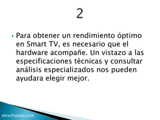  Para obtener un rendimiento óptimo
en Smart TV, es necesario que el
hardware acompañe. Un vistazo a las
especificaciones técnicas y consultar
análisis especiaIizados nos pueden
ayudara elegir mejor.
alexchipana.com
 