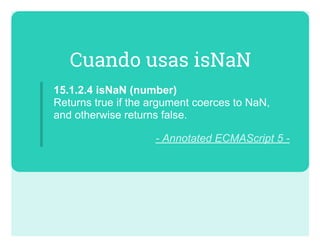 Cuando usas isNaN
15.1.2.4 isNaN (number)  
Returns true if the argument coerces to NaN,
and otherwise returns false.
­ Annotated ECMAScript 5 ­
 