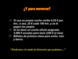 Si usa su propio coche recibe 0,25 € por
  km., o sea, 25 € cada 100 km. y se le
  pagan los peajes.
  Si no tiene un coche oficial asignado,
  3.000 € anuales para taxis (250 € al mes)
  Billetes de primera clase para avión, tren
  y barco.


“Tendremos el estado de bienestar que podamos…”
 