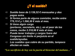 Sueldo base de 3.126,52 € mensuales y dos
    pagas extra.
    Si forma parte de alguna comisión, recibe entre
    775,15 € y 1.590,30 € más al mes.
    Si tiene algún cargo
    (portavoz, secretario, etc.), en el peor de los
    casos, recibe 2.318,96 € más al mes.
    Puede tener trabajos y cargos fuera del
    Congreso sin límite ni perjuicio en el
    sueldo/ayudas.
    Los sueldos que cobre de su partido, tampoco
    afectan en nada.
“Los sacrificios de hoy son la puerta al bienestar del mañana…”
 