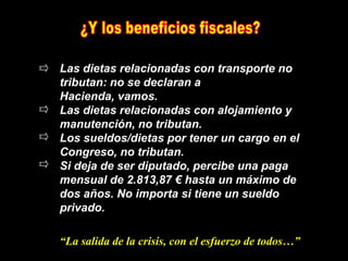 Las dietas relacionadas con transporte no
tributan: no se declaran a
Hacienda, vamos.
Las dietas relacionadas con alojamiento y
manutención, no tributan.
Los sueldos/dietas por tener un cargo en el
Congreso, no tributan.
Si deja de ser diputado, percibe una paga
mensual de 2.813,87 € hasta un máximo de
dos años. No importa si tiene un sueldo
privado.

“La salida de la crisis, con el esfuerzo de todos…”
 