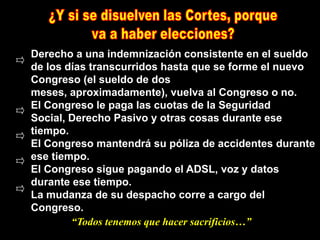 Derecho a una indemnización consistente en el sueldo
de los días transcurridos hasta que se forme el nuevo
Congreso (el sueldo de dos
meses, aproximadamente), vuelva al Congreso o no.
El Congreso le paga las cuotas de la Seguridad
Social, Derecho Pasivo y otras cosas durante ese
tiempo.
El Congreso mantendrá su póliza de accidentes durante
ese tiempo.
El Congreso sigue pagando el ADSL, voz y datos
durante ese tiempo.
La mudanza de su despacho corre a cargo del
Congreso.
        “Todos tenemos que hacer sacrificios…”
 