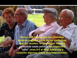 Ahora que resulta que los jubilados
 deberán pagarse parte de las medicinas
  que les receten, lo que según nuestra
  apreciada casta política les supondrá
    “sólo” unos 8 € al mes, sacamos a
colación algunos datos muy interesantes:
 