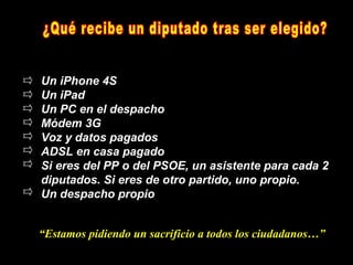 Un iPhone 4S
Un iPad
Un PC en el despacho
Módem 3G
Voz y datos pagados
ADSL en casa pagado
Si eres del PP o del PSOE, un asistente para cada 2
diputados. Si eres de otro partido, uno propio.
Un despacho propio


“Estamos pidiendo un sacrificio a todos los ciudadanos…”
 