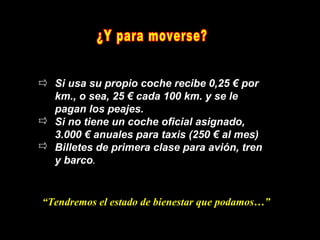 Si usa su propio coche recibe 0,25 € por
  km., o sea, 25 € cada 100 km. y se le
  pagan los peajes.
  Si no tiene un coche oficial asignado,
  3.000 € anuales para taxis (250 € al mes)
  Billetes de primera clase para avión, tren
  y barco.


“Tendremos el estado de bienestar que podamos…”
 