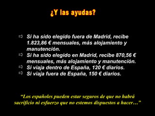 Si ha sido elegido fuera de Madrid, recibe
     1.823,86 € mensuales, más alojamiento y
     manutención.
     Si ha sido elegido en Madrid, recibe 870,56 €
     mensuales, más alojamiento y manutención.
     Si viaja dentro de España, 120 € diarios.
     Si viaja fuera de España, 150 € diarios.



   “Los españoles pueden estar seguros de que no habrá
sacrificio ni esfuerzo que no estemos dispuestos a hacer…”
 