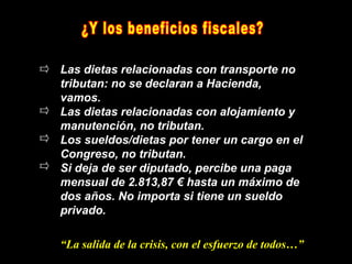 Las dietas relacionadas con transporte no
tributan: no se declaran a Hacienda,
vamos.
Las dietas relacionadas con alojamiento y
manutención, no tributan.
Los sueldos/dietas por tener un cargo en el
Congreso, no tributan.
Si deja de ser diputado, percibe una paga
mensual de 2.813,87 € hasta un máximo de
dos años. No importa si tiene un sueldo
privado.

“La salida de la crisis, con el esfuerzo de todos…”
 