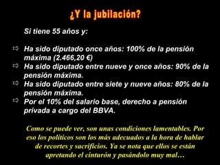 Si tiene 55 años y:

Ha sido diputado once años: 100% de la pensión
máxima (2.466,20 €)
Ha sido diputado entre nueve y once años: 90% de la
pensión máxima.
Ha sido diputado entre siete y nueve años: 80% de la
pensión máxima.
Por el 10% del salario base, derecho a pensión
privada a cargo del BBVA.

Como se puede ver, son unas condiciones lamentables. Por
eso los políticos son los más adecuados a la hora de hablar
   de recortes y sacrificios. Ya se nota que ellos se están
       apretando el cinturón y pasándolo muy mal…
 
