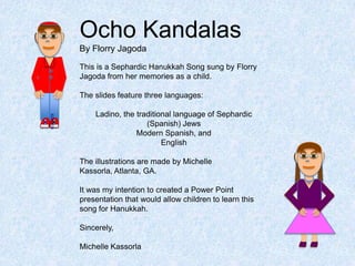 Ocho Kandalas
      By Florry Jagoda

      This is a Sephardic Hanukkah Song sung by Florry
      Jagoda from her memories as a child.

      The slides feature three languages:

          Ladino, the traditional language of Sephardic
x x                      (Spanish) Jews
                      Modern Spanish, and
                              English

      The illustrations are made by Michelle
      Kassorla, Atlanta, GA.

      It was my intention to created a Power Point
      presentation that would allow children to learn this
      song for Hanukkah.

      Sincerely,

      Michelle Kassorla
 