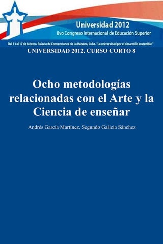 UNIVERSIDAD 2012. CURSO CORTO 8




     Ocho metodologías
relacionadas con el Arte y la
     Ciencia de enseñar
   Andrés García Martínez, Segundo Galicia Sánchez
 