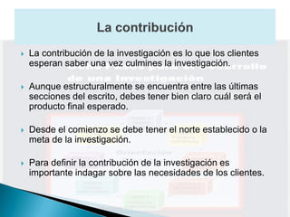    La contribución de la investigación es lo que los clientes
    esperan saber una vez culmines la investigación.

   Aunque estructuralmente se encuentra entre las últimas
    secciones del escrito, debes tener bien claro cuál será el
    producto final esperado.

   Desde el comienzo se debe tener el norte establecido o la
    meta de la investigación.

   Para definir la contribución de la investigación es
    importante indagar sobre las necesidades de los clientes.
 