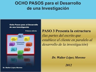 PASO 3 Presenta la estructura
(las partes del escrito que
establece el cliente en paralelo al
desarrollo de la investigación)


      Dr. Walter López Moreno

                2012
 