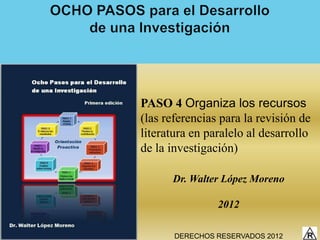 PASO 4 Organiza los recursos
(las referencias para la revisión de
literatura en paralelo al desarrollo
de la investigación)

      Dr. Walter López Moreno

                2012

       DERECHOS RESERVADOS 2012
 