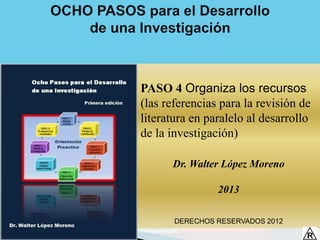 PASO 4 Organiza los recursos
(las referencias para la revisión de
literatura en paralelo al desarrollo
de la investigación)

      Dr. Walter López Moreno

                2013

       DERECHOS RESERVADOS 2012
 