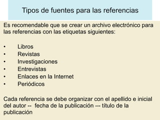 Es recomendable que se crear un archivo electrónico para
las referencias con las etiquetas siguientes:

•    Libros
•    Revistas
•    Investigaciones
•    Entrevistas
•    Enlaces en la Internet
•    Periódicos

Cada referencia se debe organizar con el apellido e inicial
del autor -- fecha de la publicación –- título de la
publicación
 