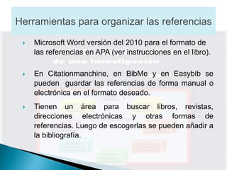    Microsoft Word versión del 2010 para el formato de
    las referencias en APA (ver instrucciones en el libro).

   En Citationmanchine, en BibMe y en Easybib se
    pueden guardar las referencias de forma manual o
    electrónica en el formato deseado.
   Tienen un área para buscar libros, revistas,
    direcciones electrónicas y otras formas de
    referencias. Luego de escogerlas se pueden añadir a
    la bibliografía.
 
