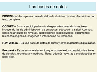 EBSCOhost- Incluye una base de datos de distintas revistas electrónicas con
texto completo.

OCENET – Es una enciclopedia virtual especializada en distintas áreas
incluyendo las de administración de empresas, educación y salud. Además,
contiene artículos de revistas, publicaciones especializadas, documentos
históricos originales, imágenes e información de referencia.

H.W. Wilson – Es una base de datos de libros y otros materiales digitalizados.

Proquest – Es un servicio electrónico que provee textos completos las áreas
de ciencias, tecnología y medicina. Tiene, además, revistas y enciclopedias en
cada área.
 