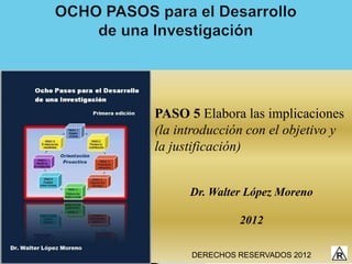 PASO 5 Elabora las implicaciones
(la introducción con el objetivo y
la justificación)


      Dr. Walter López Moreno

               2012

      DERECHOS RESERVADOS 2012
 