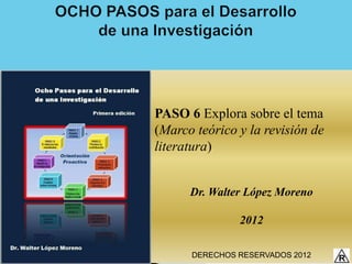 PASO 6 Explora sobre el tema
(Marco teórico y la revisión de
literatura)


      Dr. Walter López Moreno

               2012

      DERECHOS RESERVADOS 2012
 