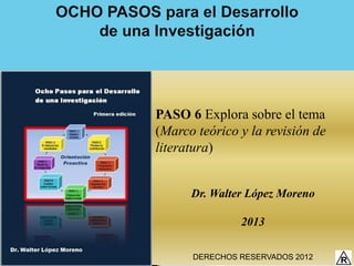 PASO 6 Explora sobre el tema
(Marco teórico y la revisión de
literatura)


      Dr. Walter López Moreno

               2013

      DERECHOS RESERVADOS 2012
 