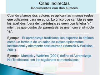 Cuando citamos dos autores se aplican las mismas reglas
que utilizamos para un autor. Lo único que cambia es que
los apellidos fuera del paréntesis se unen con la letra “y”
mientras que dentro del paréntesis se unen con el símbolo
“&”.
Ejemplo: El aprendizaje tradicional los expertos lo definen
como un formato de un salón de clases típicamente
institucional y altamente estructurado (Marsick & Waltkins,
2001).
Ejemplo: Marsick y Waltkins (2001) define el Aprendizaje
No Tradicional con las siguientes características:
 
