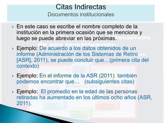    En este caso se escribe el nombre completo de la
    institución en la primera ocasión que se menciona y
    luego se puede abreviar en las próximas.
   Ejemplo: De acuerdo a los datos obtenidos de un
    informe (Administración de los Sistemas de Retiro
    [ASR], 2011), se puede concluir que…(primera cita del
    contexto)
   Ejemplo: En el informe de la ASR (2011) también
    podemos encontrar que… (subsiguientes citas)
   Ejemplo: El promedio en la edad de las personas
    retiradas ha aumentado en los últimos ocho años (ASR,
    2011).
 