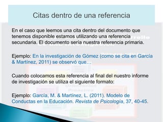 En el caso que leemos una cita dentro del documento que
tenemos disponible estamos utilizando una referencia
secundaria. El documento sería nuestra referencia primaria.

Ejemplo: En la investigación de Gómez (como se cita en García
& Martínez, 2011) se observó que…

Cuando colocamos esta referencia al final del nuestro informe
de investigación se utiliza el siguiente formato:

Ejemplo: García, M. & Martínez, L. (2011). Modelo de
Conductas en la Educación. Revista de Psicología, 37, 40-45.
 