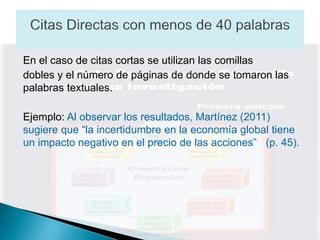 En el caso de citas cortas se utilizan las comillas
dobles y el número de páginas de donde se tomaron las
palabras textuales.

Ejemplo: Al observar los resultados, Martínez (2011)
sugiere que “la incertidumbre en la economía global tiene
un impacto negativo en el precio de las acciones” (p. 45).
 