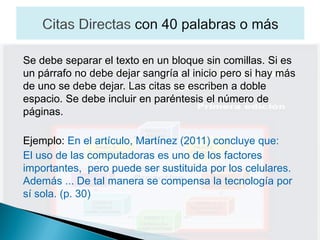 Se debe separar el texto en un bloque sin comillas. Si es
un párrafo no debe dejar sangría al inicio pero si hay más
de uno se debe dejar. Las citas se escriben a doble
espacio. Se debe incluir en paréntesis el número de
páginas.

Ejemplo: En el artículo, Martínez (2011) concluye que:
El uso de las computadoras es uno de los factores
importantes, pero puede ser sustituida por los celulares.
Además ... De tal manera se compensa la tecnología por
sí sola. (p. 30)
 