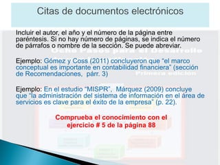 Incluir el autor, el año y el número de la página entre
paréntesis. Si no hay número de páginas, se indica el número
de párrafos o nombre de la sección. Se puede abreviar.

Ejemplo: Gómez y Coss (2011) concluyeron que “el marco
conceptual es importante en contabilidad financiera” (sección
de Recomendaciones, párr. 3)

Ejemplo: En el estudio “MISPR”, Márquez (2009) concluye
que “la administración del sistema de información en el área de
servicios es clave para el éxito de la empresa” (p. 22).

             Comprueba el conocimiento con el
               ejercicio # 5 de la página 88
 