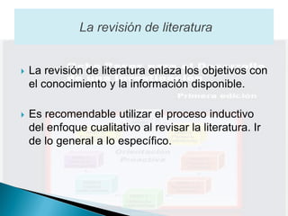    La revisión de literatura enlaza los objetivos con
    el conocimiento y la información disponible.

   Es recomendable utilizar el proceso inductivo
    del enfoque cualitativo al revisar la literatura. Ir
    de lo general a lo específico.
 