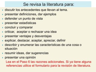    discutir los antecedentes que llevan al tema.
   presentar definiciones, dar ejemplos
   defender un punto de vista
   presentar estadísticas
   concluir y comparar
   criticar, aceptar o rechazar una idea
   presentar ventajas y desventajas
   explicar, destacar, aceptar, apreciar, definir
   describir y enumerar las características de una cosa o
    situación
   resumir ideas, dar sugerencias
   presentar una opinión
     Lea en el Paso 6 las razones adicionales. Si ya tiene alguna
     referencias utilice el formulario para la revisión de literatura.
 
