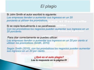 Si John Smith el autor escribió lo siguiente:
Las empresas tienden a aumentar sus ingresos en un 20
porciento si utilizan los pronósticos.

Si se copia textualmente o se parafraseas:
Con los pronósticos los negocios pueden aumentar sus ingresos en un
20 porciento.

Para citar correctamente se puedes utilizar:
Las empresas tienden a aumentar sus ingresos en un 20 por ciento si
utilizan los pronósticos (Smith, 2010)

Según Smith (2010), con los pronósticos los negocios pueden aumentar
sus ingresos en un 20 por ciento.

                      ¿Qué es el auto plagio?
                    Lea la respuesta en la página 81
 