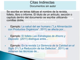 Se escribe en letras itálicas el nombre de la revista,
    folleto, libro o informe. El título de un artículo, sección o
    capítulo dentro del documento se escribe utilizando
    comillas doble.

      Ejemplo: La salud del ser humano (“La Alimentación
     con Productos Orgánicos”, 2011) se afecta por...

     Ejemplo: El folleto Las Estrategias de Ahorro y
     Deposito (2011) distingue entre...

      Ejemplo: En la revista La Gerencia de la Calidad en el
     Siglo 21 (“La Reducción de los Defectos”, 2011) se
     obtienen las técnicas de...
 