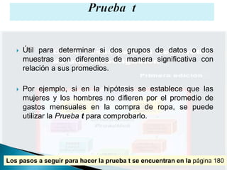    Útil para determinar si dos grupos de datos o dos
       muestras son diferentes de manera significativa con
       relación a sus promedios.

      Por ejemplo, si en la hipótesis se establece que las
       mujeres y los hombres no difieren por el promedio de
       gastos mensuales en la compra de ropa, se puede
       utilizar la Prueba t para comprobarlo.




Los pasos a seguir para hacer la prueba t se encuentran en la página 180
 