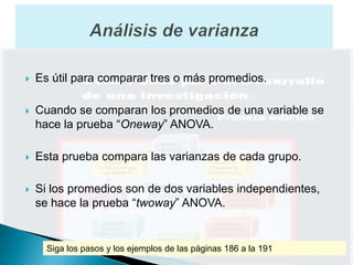    Es útil para comparar tres o más promedios.

   Cuando se comparan los promedios de una variable se
    hace la prueba “Oneway” ANOVA.

   Esta prueba compara las varianzas de cada grupo.

   Si los promedios son de dos variables independientes,
    se hace la prueba “twoway” ANOVA.


      Siga los pasos y los ejemplos de las páginas 186 a la 191
 