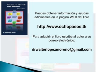 Puedes obtener información y ayudas
 adicionales en la página WEB del libro


   http:/www.ochopasos.tk

Para adquirir el libro escribe al autor a su
           correo electrónico:

drwalterlopezmoreno@gmail.com
 