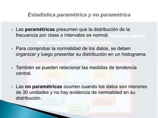    Las paramétricas presumen que la distribución de la
    frecuencia por clase o intervalos es normal.

   Para comprobar la normalidad de los datos, se deben
    organizar y luego presentar su distribución en un histograma.

   También se pueden relacionar las medidas de tendencia
    central.

   Las no paramétricas ocurren cuando los datos son menores
    de 30 unidades y no hay evidencia de normalidad en su
    distribución.
 