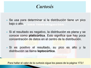     Se usa para determinar si la distribución tiene un pico
     bajo o alto.

    Si el resultado es negativo, la distribución es plana y se
     conoce como platicúrtica. Esto significa que hay poca
     concentración de datos en el centro de la distribución.

    Si es positivo el resultado, su pico es alto y la
     distribución se llama leptocúrtica.


    Para hallar el valor de la curtosis sigue los pasos de la página 173.f
 