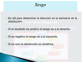    Es útil para determinar la dirección en la asimetría de la
    distribución.

   Si el resultado es positivo el sesgo es a la derecha.

   Si es negativo el sesgo es a la izquierda.

   Si es cero la distribución es simétrica.
 