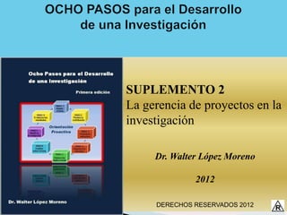 SUPLEMENTO 2
La gerencia de proyectos en la
investigación

     Dr. Walter López Moreno

              2012

     DERECHOS RESERVADOS 2012
 