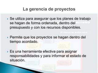    Se utiliza para asegurar que los planes de trabajo
    se hagan de forma ordenada, dentro del
    presupuesto y con los recursos disponibles.

   Permite que los proyectos se hagan dentro del
    tiempo acordado.

   Es una herramienta efectiva para asignar
    responsabilidades y para informar el estado de
    situación.
 
