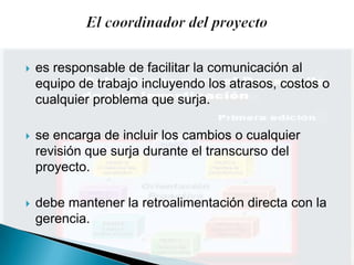    es responsable de facilitar la comunicación al
    equipo de trabajo incluyendo los atrasos, costos o
    cualquier problema que surja.

   se encarga de incluir los cambios o cualquier
    revisión que surja durante el transcurso del
    proyecto.

   debe mantener la retroalimentación directa con la
    gerencia.
 