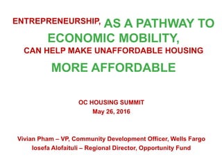ENTREPRENEURSHIP, AS A PATHWAY TO
ECONOMIC MOBILITY,
CAN HELP MAKE UNAFFORDABLE HOUSING
MORE AFFORDABLE
OC HOUSING SUMMIT
May 26, 2016
Vivian Pham – VP, Community Development Officer, Wells Fargo
Iosefa Alofaituli – Regional Director, Opportunity Fund
 