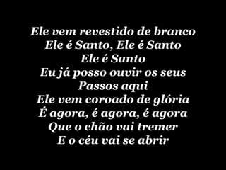 Ele vem revestido de branco Ele é Santo, Ele é Santo Ele é Santo Eu já posso ouvir os seus Passos aqui Ele vem coroado de glória É agora, é agora, é agora Que o chão vai tremer E o céu vai se abrir 