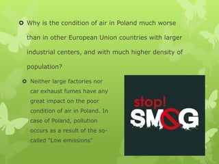  Why is the condition of air in Poland much worse
than in other European Union countries with larger
industrial centers, and with much higher density of
population?
 Neither large factories nor
car exhaust fumes have any
great impact on the poor
condition of air in Poland. In
case of Poland, pollution
occurs as a result of the so-
called "Low emissions"
 